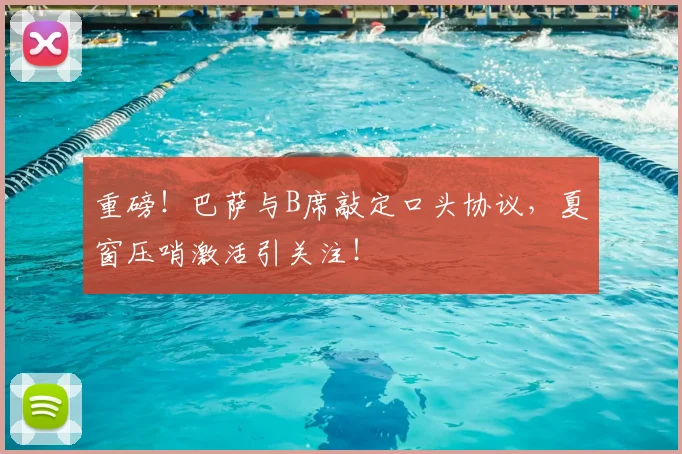 重磅！巴萨与B席敲定口头协议，夏窗压哨激活引关注！