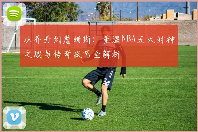 从乔丹到詹姆斯：重温NBA五大封神之战与传奇技艺全解析