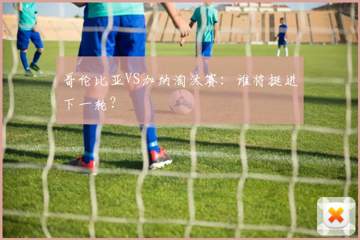 哥伦比亚VS加纳淘汰赛：谁将挺进下一轮？