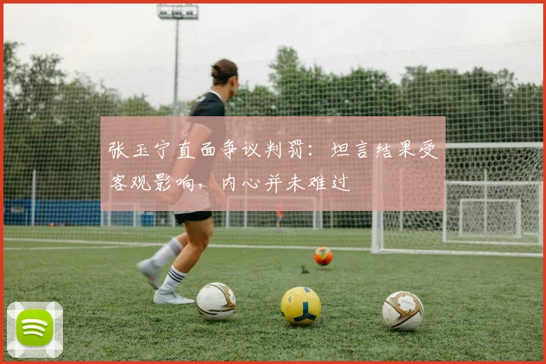 张玉宁直面争议判罚:坦言结果受客观影响,内心并未难过