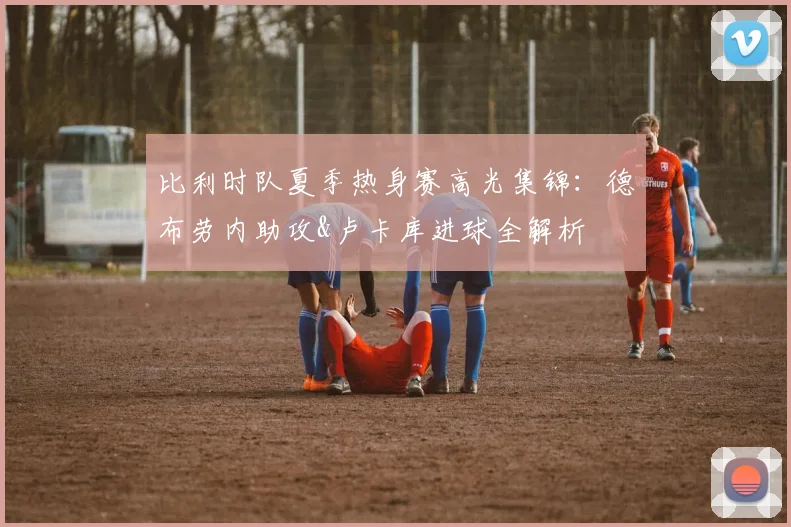 比利时队夏季热身赛高光集锦：德布劳内助攻&卢卡库进球全解析