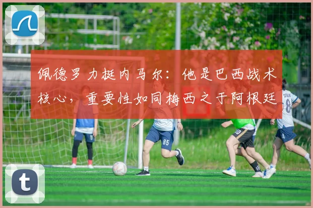 佩德罗力挺内马尔:他是巴西战术核心,重要性如同梅西之于阿根廷