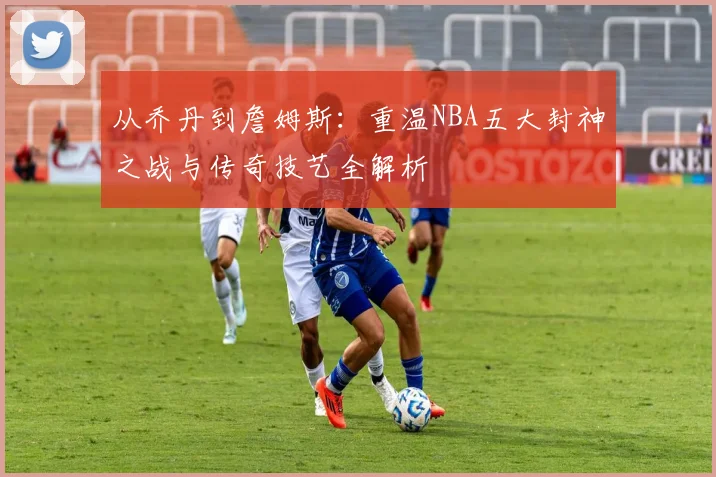 从乔丹到詹姆斯:重温NBA五大封神之战与传奇技艺全解析