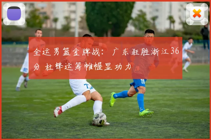 全运男篮金牌战：广东狂胜浙江36分 杜锋运筹帷幄显功力