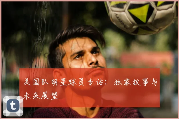 美国队明星球员专访：独家故事与未来展望
