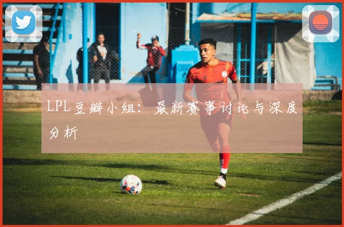 LPL豆瓣小组：最新赛事讨论与深度分析