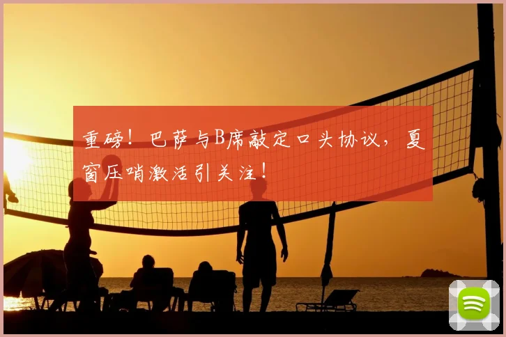 重磅！巴萨与B席敲定口头协议，夏窗压哨激活引关注！