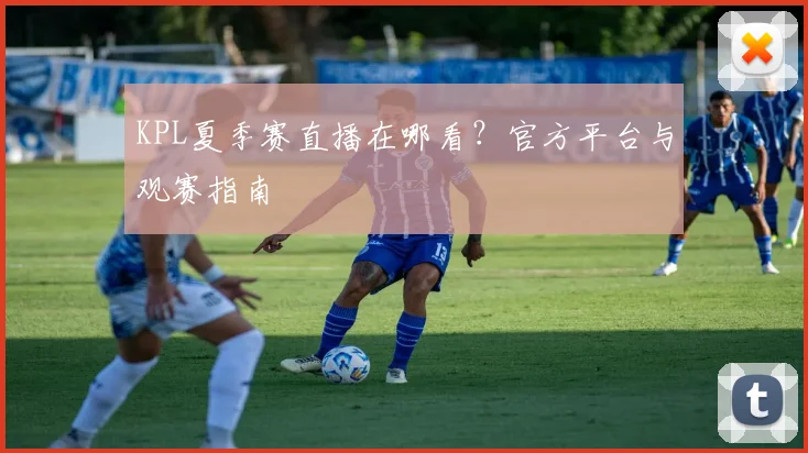 KPL夏季赛直播在哪看？官方平台与观赛指南