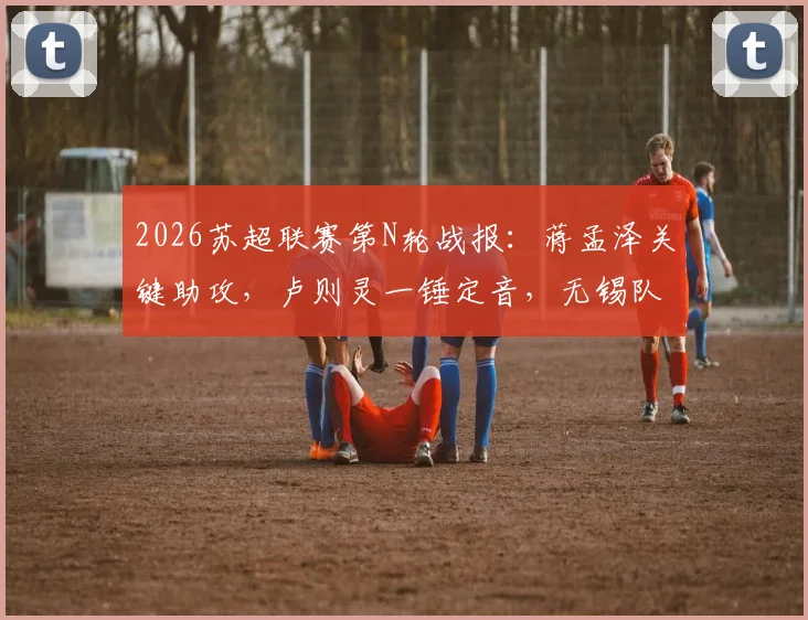 2026苏超联赛第N轮战报：蒋孟泽关键助攻，卢则灵一锤定音，无锡队客场1-0力克徐州队全取三分